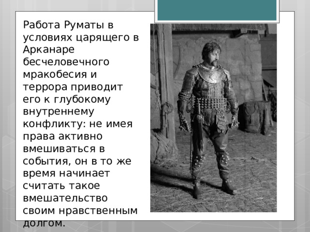 Работа Руматы в условиях царящего в Арканаре бесчеловечного мракобесия и террора приводит его к глубокому внутреннему конфликту: не имея права активно вмешиваться в события, он в то же время начинает считать такое вмешательство своим нравственным долгом. 