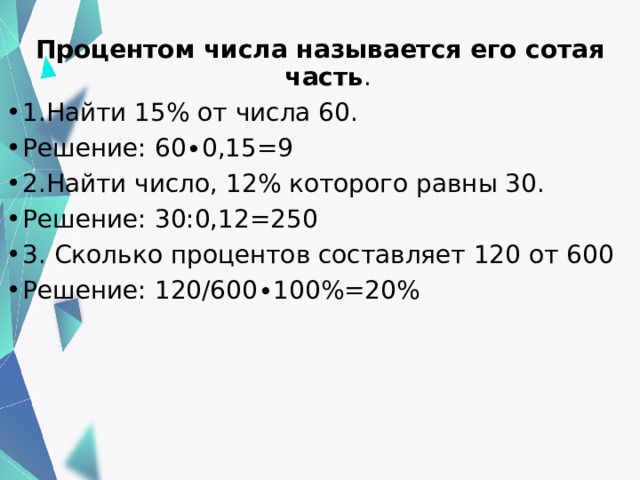 Процентом числа называется его сотая часть . 1.Найти 15% от числа 60. Решение: 60∙0,15=9 2.Найти число, 12% которого равны 30. Решение: 30:0,12=250 3. Сколько процентов составляет 120 от 600 Решение: 120/600∙100%=20% 