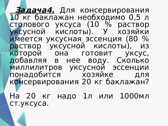    Задача4.  Для консервирования 10 кг баклажан необходимо 0,5 л столового уксуса (10 % раствор уксусной кислоты). У хозяйки имеется уксусная эссенция (80 % раствор уксусной кислоты), из которой она готовит уксус, добавляя в нее воду. Сколько миллилитров уксусной эссенции понадобится хозяйке для консервирования 20 кг баклажан?   На 20 кг надо 1л или 1000мл ст.уксуса.   