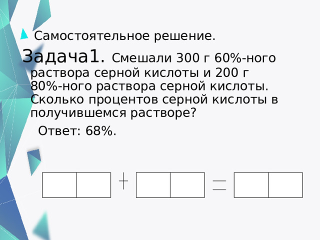  Самостоятельное решение. Задача1. Смешали 300 г 60%-ного раствора серной кислоты и 200 г 80%-ного раствора серной кислоты. Сколько процентов серной кислоты в получившемся растворе?  Ответ: 68%. 16 