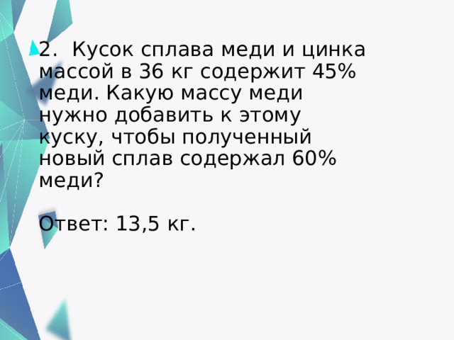 2.  Кусок сплава меди и цинка массой в 36 кг содержит 45% меди. Какую массу меди нужно добавить к этому куску, чтобы полученный новый сплав содержал 60% меди?    Ответ: 13,5 кг.   