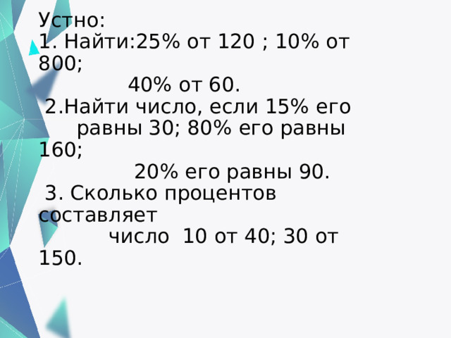 Устно:  1. Найти:25% от 120 ; 10% от 800;  40% от 60.  2.Найти число, если 15% его  равны 30; 80% его равны 160;  20% его равны 90.  3. Сколько процентов составляет  число 10 от 40; 30 от 150.   