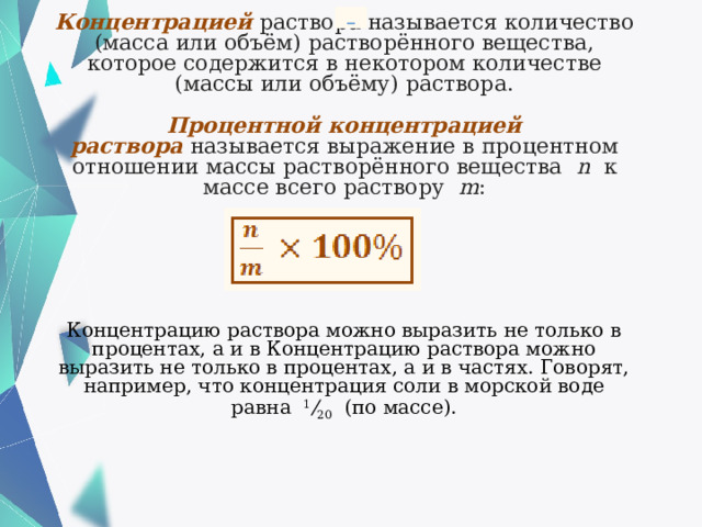  Концентрацией   раствора называется количество (масса или объём) растворённого вещества, которое содержится в некотором количестве (массы или объёму) раствора.   Процентной концентрацией раствора   называется выражение в процентном отношении массы растворённого вещества    n   к массе всего раствору    m :        Концентрацию раствора можно выразить не только в процентах, а и в Концентрацию раствора можно выразить не только в процентах, а и в частях. Говорят, например, что концентрация соли в морской воде равна   1 / 20   (по массе). 