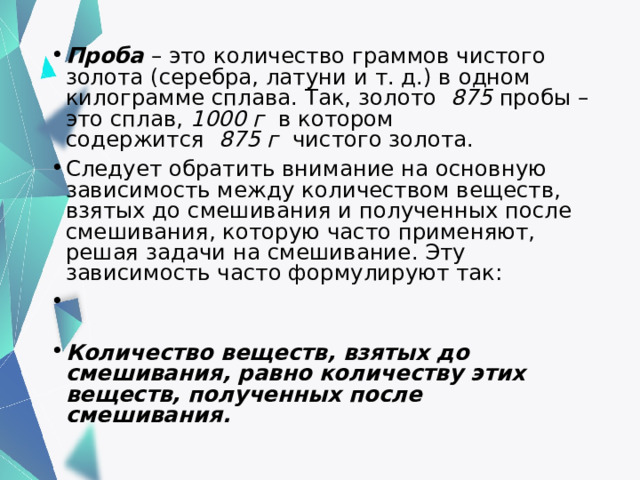 Проба  – это количество граммов чистого золота (серебра, латуни и т. д.) в одном килограмме сплава. Так, золото   875  пробы – это сплав,  1000 г   в котором содержится   875 г   чистого золота. Следует обратить внимание на основную зависимость между количеством веществ, взятых до смешивания и полученных после смешивания, которую часто применяют, решая задачи на смешивание. Эту зависимость часто формулируют так:   Количество веществ, взятых до смешивания, равно количеству этих веществ, полученных после смешивания.  