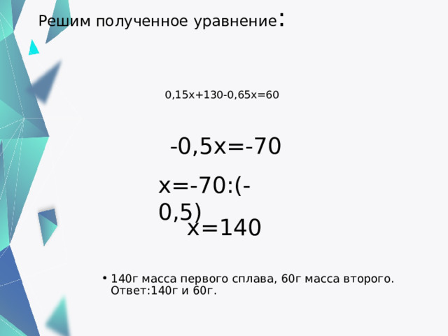 Решим полученное уравнение :    0,15х+130-0,65х=60    -0,5х=-70 х=-70:(-0,5)   х=140 140г масса первого сплава, 60г масса второго.  Ответ:140г и 60г. 