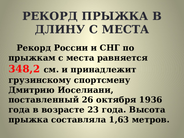 РЕКОРД ПРЫЖКА В ДЛИНУ С МЕСТА Рекорд России и СНГ по прыжкам с места равняется 348,2 см. и принадлежит грузинскому спортсмену Дмитрию Иоселиани, поставленный 26 октября 1936 года в возрасте 23 года. Высота прыжка составляла 1,63 метров. 