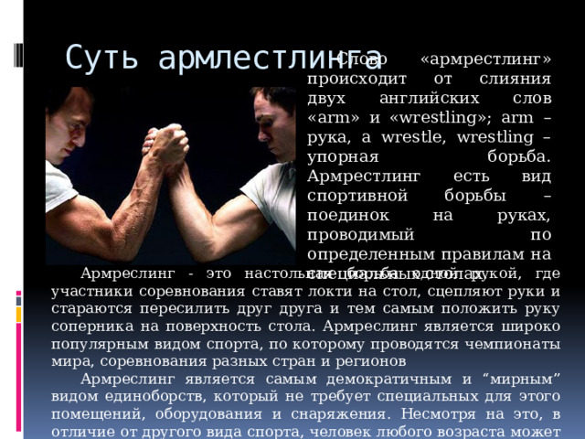 Суть армлестлинга Слово «армрестлинг» происходит от слияния двух английских слов «arm» и «wrestling»; arm – рука, а wrestle, wrestling – упорная борьба. Армрестлинг есть вид спортивной борьбы – поединок на руках, проводимый по определенным правилам на специальных столах. Армреслинг - это настольная борьба одной рукой, где участники соревнования ставят локти на стол, сцепляют руки и стараются пересилить друг друга и тем самым положить руку соперника на поверхность стола. Армреслинг является широко популярным видом спорта, по которому проводятся чемпионаты мира, соревнования разных стран и регионов Армреслинг является самым демократичным и “мирным” видом единоборств, который не требует специальных для этого помещений, оборудования и снаряжения. Несмотря на это, в отличие от другого вида спорта, человек любого возраста может получить шанс выиграть соревнование по армрестлингу. 