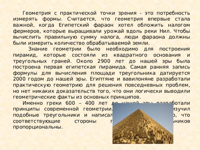 Геометрия с практической точки зрения - это потребность измерять формы. Считается, что геометрия впервые стала важной, когда Египетский фараон хотел обложить налогом фермеров, которые выращивали урожай вдоль реки Нил. Чтобы вычислить правильную сумму налога, люди фараона должны были измерить количество обрабатываемой земли.  Знание геометрии было необходимо для построения пирамид, которые состояли из квадратного основания и треугольных граней. Около 2900 лет до нашей эры была построена первая египетская пирамида. Самая ранняя запись формулы для вычисления площади треугольника датируется 2000 годом до нашей эры. Египтяне и вавилоняне разработали практическую геометрию для решения повседневных проблем, но нет никаких доказательств того, что они логически выводили геометрические факты из основных принципов. Именно греки 600 – 400 лет до нашей эры разработали принципы современной геометрии. Фалес Милетский изучил подобные треугольники и написал доказательство того, что соответствующие стороны подобных треугольников пропорциональны. 