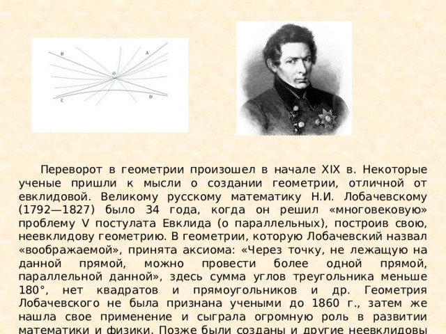 Переворот в геометрии произошел в начале XIX в. Некоторые ученые пришли к мысли о создании геометрии, отличной от евклидовой. Великому русскому математику Н.И. Лобачевскому (1792—1827) было 34 года, когда он решил «многовековую» проблему V постулата Евклида (о параллельных), построив свою, неевклидову геометрию. В геометрии, которую Лобачевский назвал «воображаемой», принята аксиома: «Через точку, не лежащую на данной прямой, можно провести более одной прямой, параллельной данной», здесь сумма углов треугольника меньше 180°, нет квадратов и прямоугольников и др. Геометрия Лобачевского не была признана учеными до 1860 г., затем же нашла свое применение и сыграла огромную роль в развитии математики и физики. Позже были созданы и другие неевклидовы геометрии. 