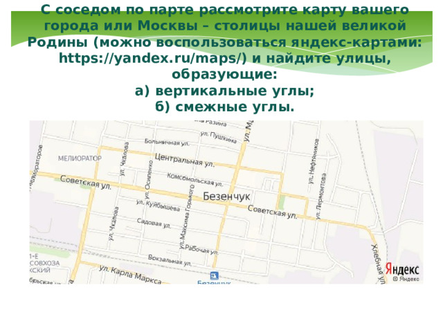 С соседом по парте рассмотрите карту вашего города или Москвы – столицы нашей великой Родины (можно воспользоваться яндекс-картами: https://yandex.ru/maps/) и найдите улицы, образующие:  а) вертикальные углы;  б) смежные углы. 