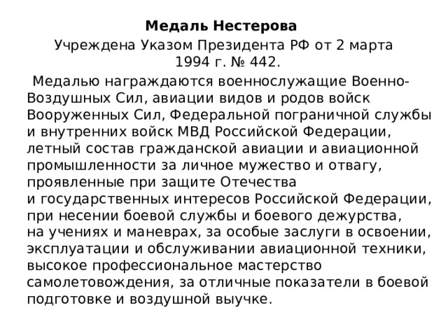 Медаль Нестерова Учреждена Указом Президента РФ от 2 марта 1994 г. № 442.  Медалью награждаются военнослужащие Военно-Воздушных Сил, авиации видов и родов войск Вооруженных Сил, Федеральной пограничной службы и внутренних войск МВД Российской Федерации, летный состав гражданской авиации и авиационной промышленности за личное мужество и отвагу, проявленные при защите Отечества и государственных интересов Российской Федерации, при несении боевой службы и боевого дежурства, на учениях и маневрах, за особые заслуги в освоении, эксплуатации и обслуживании авиационной техники, высокое профессиональное мастерство самолетовождения, за отличные показатели в боевой подготовке и воздушной выучке. 