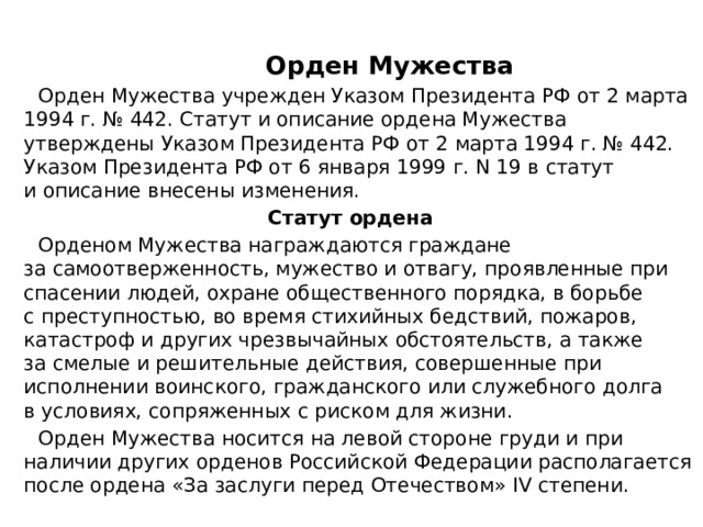   Орден Мужества  Орден Мужества учрежден Указом Президента РФ от 2 марта 1994 г. № 442. Статут и описание ордена Мужества утверждены Указом Президента РФ от 2 марта 1994 г. № 442. Указом Президента РФ от 6 января 1999 г. N 19 в статут и описание внесены изменения.  Статут ордена  Орденом Мужества награждаются граждане за самоотверженность, мужество и отвагу, проявленные при спасении людей, охране общественного порядка, в борьбе с преступностью, во время стихийных бедствий, пожаров, катастроф и других чрезвычайных обстоятельств, а также за смелые и решительные действия, совершенные при исполнении воинского, гражданского или служебного долга в условиях, сопряженных с риском для жизни.  Орден Мужества носится на левой стороне груди и при наличии других орденов Российской Федерации располагается после ордена «За заслуги перед Отечеством» IV степени. 