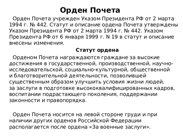 Орден Почета  Орден Почета учрежден Указом Президента РФ от 2 марта 1994 г. № 442. Статут и описание ордена Почета утверждены Указом Президента РФ от 2 марта 1994 г. № 442. Указом Президента РФ от 6 января 1999 г. N 19 в статут и описание внесены изменения.  Статут ордена  Орденом Почета награждаются граждане за высокие достижения в государственной, производственной, научно-исследовательской, социально-культурной, общественной и благотворительной деятельности, позволившей существенным образом улучшить условия жизни людей, за заслуги в подготовке высококвалифицированных кадров, воспитании подрастающего поколения, поддержании законности и правопорядка.  Орден Почета носится на левой стороне груди и при наличии других орденов Российской Федерации располагается после ордена «За военные заслуги». 