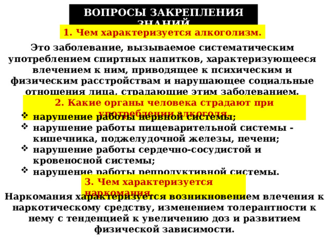 ВОПРОСЫ ЗАКРЕПЛЕНИЯ ЗНАНИЙ 1. Чем характеризуется алкоголизм. Это заболевание, вызываемое систематическим употреблением спиртных напитков, характеризующееся влечением к ним, приводящее к психическим и физическим расстройствам и нарушающее социальные отношения лица, страдающие этим заболеванием. 2. Какие органы человека страдают при употреблении алкоголя. нарушение работы нервной системы; нарушение работы пищеварительной системы - кишечника, поджелудочной железы, печени; нарушение работы сердечно-сосудистой и кровеносной системы; нарушение работы репродуктивной системы. 3. Чем характеризуется наркомания. Наркомания характеризуется возникновением влечения к наркотическому средству, изменением толерантности к нему с тенденцией к увеличению доз и развитием физической зависимости. 