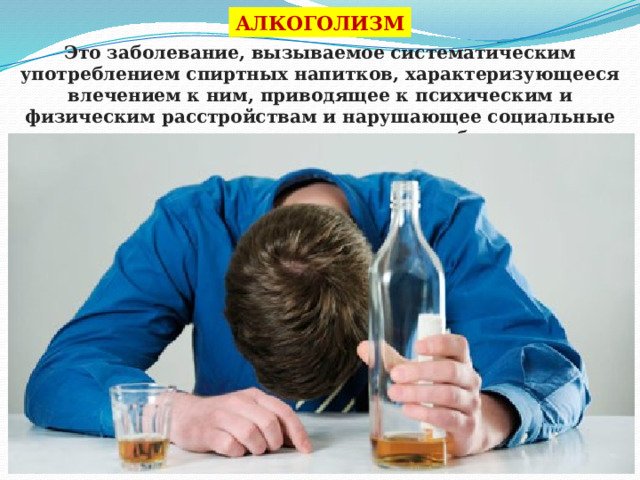 АЛКОГОЛИЗМ Это заболевание, вызываемое систематическим употреблением спиртных напитков, характеризующееся влечением к ним, приводящее к психическим и физическим расстройствам и нарушающее социальные отношения лица, страдающие этим заболеванием. 
