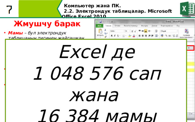 Компьютер жана ПК . 2.2. Электрондук таблицалар. Microsoft Office Excel 2010 Жмушчу барак Мамы – бул электрондук таблицанын тигинен жайгашкан аймагы. Мамычалар латын алфавитинин тамгалары жана тамгаларынын айкалышы менен белгиленет. Мисалы: A, B ж.б. Z, AA, AB ж.б.у.с. Сап – электрондук таблицанын горизонталдуу жайгашкан аянты. Саптар сандар менен номерленет. Уяча – мамылар менен саптардын кесилишиндеги тик бурчтук. Ар бир уячанын өз дареги болот, ал мамычанын аталышы жана саптын номеринен турат. Мисалы: C5, B12. Excel де 1 048 576 сап жана 16 384 мамы саптар мамылар уячалар  