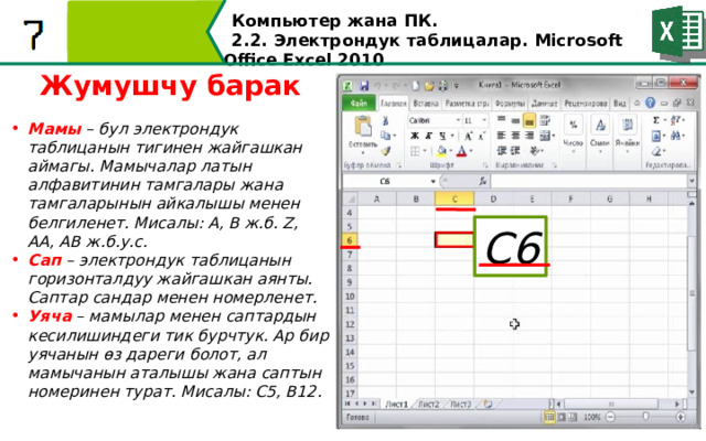 Компьютер жана ПК . 2.2. Электрондук таблицалар. Microsoft Office Excel 2010 Жумушчу барак Мамы – бул электрондук таблицанын тигинен жайгашкан аймагы. Мамычалар латын алфавитинин тамгалары жана тамгаларынын айкалышы менен белгиленет. Мисалы: A, B ж.б. Z, AA, AB ж.б.у.с. Сап – электрондук таблицанын горизонталдуу жайгашкан аянты. Саптар сандар менен номерленет. Уяча – мамылар менен саптардын кесилишиндеги тик бурчтук. Ар бир уячанын өз дареги болот, ал мамычанын аталышы жана саптын номеринен турат. Мисалы: C5, B12. С6  