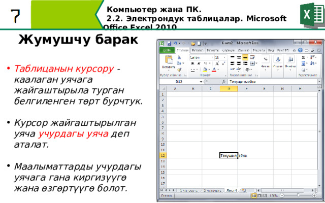 Компьютер жана ПК . 2.2. Электрондук таблицалар. Microsoft Office Excel 2010 Жумушчу барак  Таблицанын курсору - каалаган уячага жайгаштырыла турган белгиленген төрт бурчтук.  Курсор жайгаштырылган уяча учурдагы уяча деп аталат.  Маалыматтарды учурдагы уячага гана киргизүүгө жана өзгөртүүгө болот.   