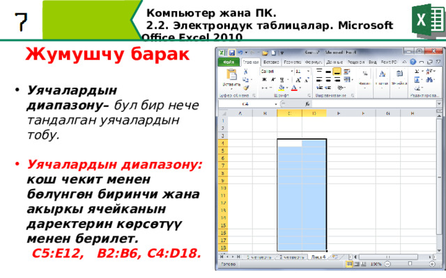 Компьютер жана ПК . 2.2. Электрондук таблицалар. Microsoft Office Excel 2010 Жумушчу барак Уячалардын диапазону– бул бир нече тандалган уячалардын тобу.  Уячалардын диапазону: кош чекит менен бөлүнгөн биринчи жана акыркы ячейканын даректерин көрсөтүү менен берилет.  С5:Е12,  В2:В6, С4:D18.  