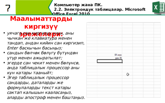Компьютер жана ПК . 2.2. Электрондук таблицалар. Microsoft Office Excel 2010 Маалыматтарды киргизүү эрежелери: уячага сан киргизүү үчүн, аны чычкан же клавиатура менен тандап, андан кийин сан киргизип, Enter баскычын басыңыз; сандын бөлчөк бөлүгү бүтүндөн үтүр менен ажыратылат; эгерде сан чекит менен бөлүнсө, анда таблицалык процессор аны күн катары тааныйт; Эгер таблицалык процессор сандарды, даталарды же формулаларды текст катары сактап калышын кааласаңыз, аларды апостроф менен баштаңыз.  