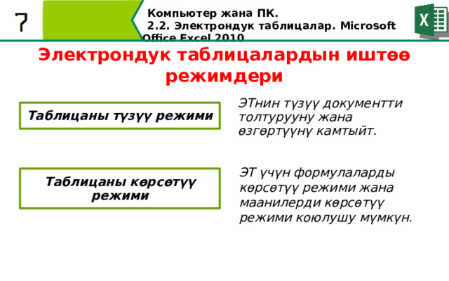 Компьютер жана ПК . 2.2. Электрондук таблицалар. Microsoft Office Excel 2010 Электрондук таблицалардын иштөө режимдери ЭТнин түзүү документти толтурууну жана өзгөртүүнү камтыйт. Таблицаны түзүү режими ЭT үчүн формулаларды көрсөтүү режими жана маанилерди көрсөтүү режими коюлушу мүмкүн. Таблицаны көрсөтүү режими  