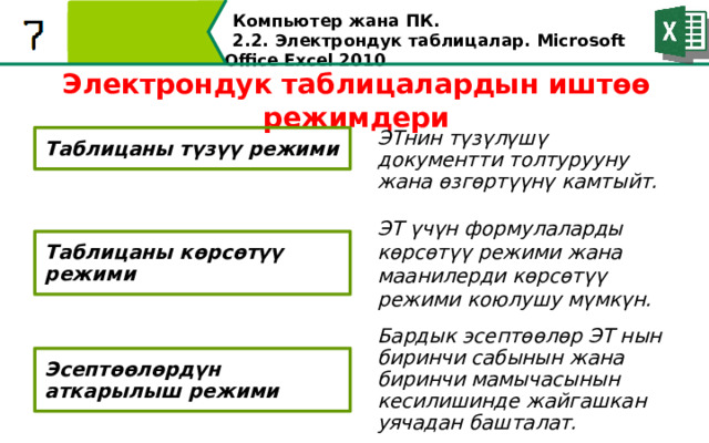 Компьютер жана ПК . 2.2. Электрондук таблицалар. Microsoft Office Excel 2010 Электрондук таблицалардын иштөө режимдери ЭТнин түзүлүшү документти толтурууну жана өзгөртүүнү камтыйт. Таблицаны түзүү режими ЭT үчүн формулаларды көрсөтүү режими жана маанилерди көрсөтүү режими коюлушу мүмкүн. Таблицаны көрсөтүү режими Бардык эсептөөлөр ЭТ нын биринчи сабынын жана биринчи мамычасынын кесилишинде жайгашкан уячадан башталат. Эсептөөлөрдүн аткарылыш режими  