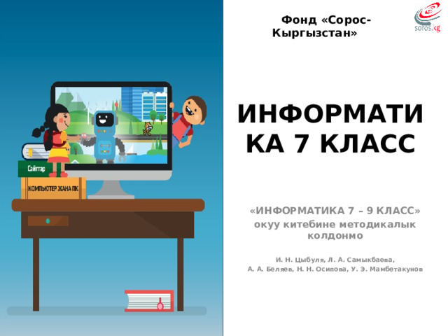 Фонд «Сорос-Кыргызстан» ИНФОРМАТИКА 7 КЛАСС «ИНФОРМАТИКА 7 – 9 КЛАСС» окуу китебине методикалык колдонмо  И. Н. Цыбуля, Л. А. Самыкбаева, А. А. Беляев, Н. Н. Осипова, У. Э. Мамбетакунов  