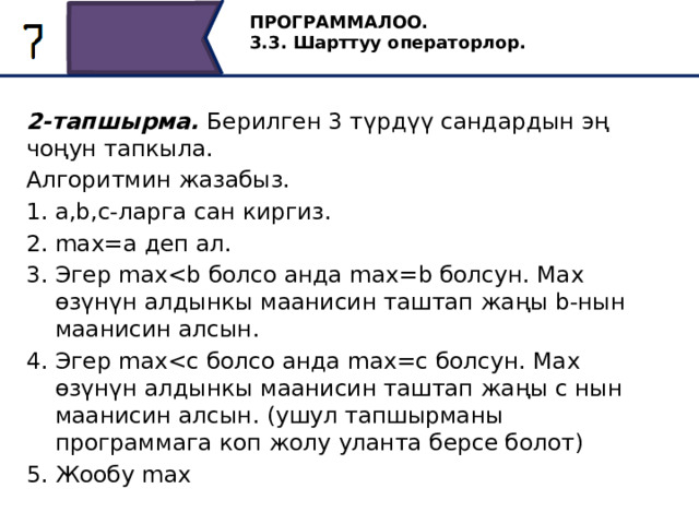 ПРОГРАММАЛОО. 3.3. Шарттуу операторлор. 2-тапшырма. Берилген 3 түрдүү сандардын эң чоңун тапкыла. Алгоритмин жазабыз. a,b,c-ларга сан киргиз. max=a деп ал. Эгер maxЭгер maxЖообу max 12 