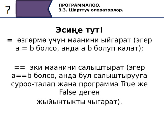 ПРОГРАММАЛОО. 3.3. Шарттуу операторлор. Эсиңе тут! = өзгөрмө үчүн маанини ыйгарат (эгер a = b болсо, анда a b болуп калат); == эки маанини салыштырат (эгер a==b болсо, анда бул салыштырууга суроо-талап жана программа True же False деген жыйынтыкты чыгарат). 15 