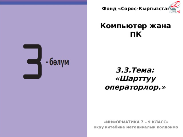 Фонд «Сорос-Кыргызстан» Компьютер жана ПК  3.3.Тема: «Шарттуу операторлор.» БҮГҮНКҮ САБАГЫБЫЗДЫН ТЕМАСЫ: Программалык камсыздоонун түрлөрү жана курамы. «ИНФОРМАТИКА 7 – 9 КЛАСС» окуу китебине методикалык колдонмо  