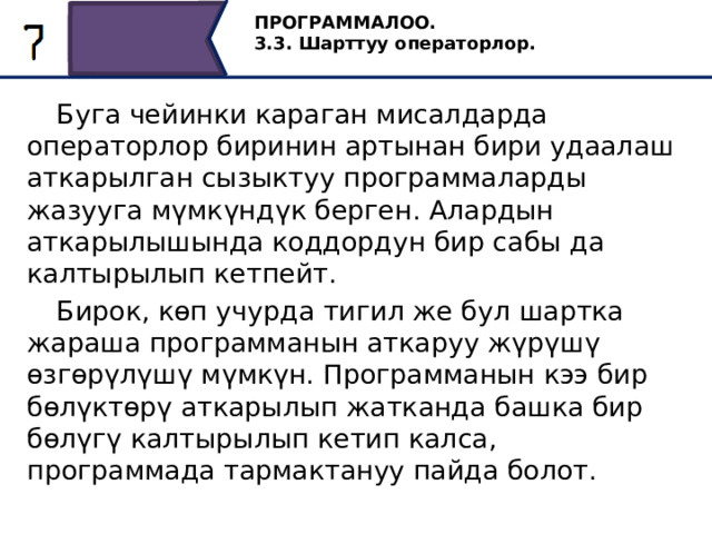 ПРОГРАММАЛОО. 3.3. Шарттуу операторлор.  Буга чейинки караган мисалдарда операторлор биринин артынан бири удаалаш аткарылган сызыктуу программаларды жазууга мүмкүндүк берген. Алардын аткарылышында коддордун бир сабы да калтырылып кетпейт.  Бирок, көп учурда тигил же бул шартка жараша программанын аткаруу жүрүшү өзгөрүлүшү мүмкүн. Программанын кээ бир бөлүктөрү аткарылып жатканда башка бир бөлүгү калтырылып кетип калса, программада тармактануу пайда болот. 5 