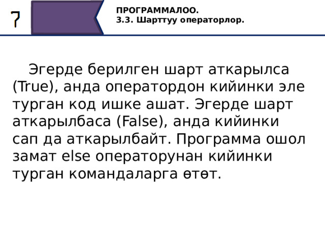 ПРОГРАММАЛОО. 3.3. Шарттуу операторлор.  Эгерде берилген шарт аткарылса (True), анда оператордон кийинки эле турган код ишке ашат. Эгерде шарт аткарылбаса (False), анда кийинки сап да аткарылбайт. Программа ошол замат else операторунан кийинки турган командаларга өтөт. 7 