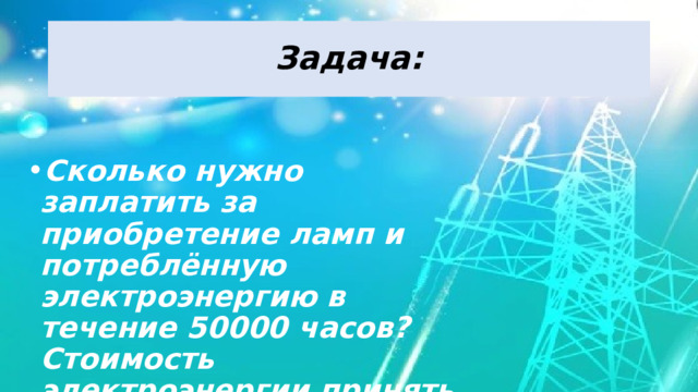 Задача: Сколько нужно заплатить за приобретение ламп и потреблённую электроэнергию в течение 50000 часов? Стоимость электроэнергии принять равной 2,75руб./кВт⋅ч. 