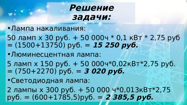 Решение задачи: Лампа накаливания: 50 ламп х 30 руб. + 50 000ч * 0,1 кВт * 2,75 руб = (1500+13750) руб. = 15 250 руб. Люминесцентная лампа: 5 ламп х 150 руб. + 50 000ч*0,02кВт*2,75 руб. = (750+2270) руб. = 3 020 руб. Светодиодная лампа: 2 лампы х 300 руб. + 50 000 ч*0,013кВт*2,75 руб. = (600+1785,5)руб. = 2 385,5 руб. 