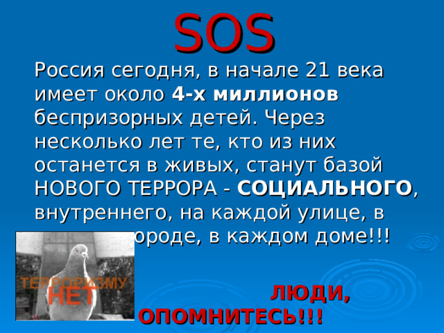 SOS  Россия сегодня, в начале 21 века имеет около 4-х миллионов беспризорных детей. Через несколько лет те, кто из них останется в живых, станут базой НОВОГО ТЕРРОРА - СОЦИАЛЬНОГО , внутреннего, на каждой улице, в каждом городе, в каждом доме!!!  ЛЮДИ, ОПОМНИТЕСЬ!!!  30 