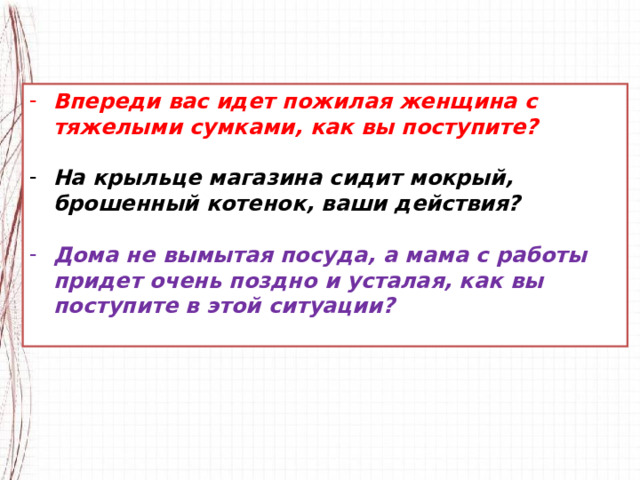 Впереди вас идет пожилая женщина с тяжелыми сумками, как вы поступите?  На крыльце магазина сидит мокрый, брошенный котенок, ваши действия?  Дома не вымытая посуда, а мама с работы придет очень поздно и усталая, как вы поступите в этой ситуации?  