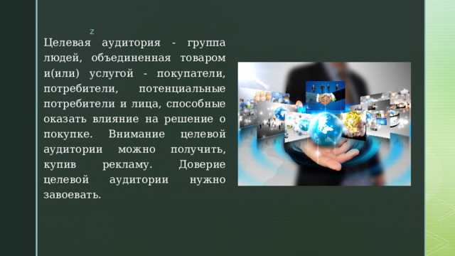 Целевая аудитория - группа людей, объединенная товаром и(или) услугой - покупатели, потребители, потенциальные потребители и лица, способные оказать влияние на решение о покупке. Внимание целевой аудитории можно получить, купив рекламу. Доверие целевой аудитории нужно завоевать. 