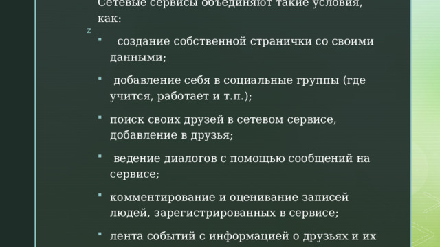 Сетевые сервисы объединяют такие условия, как:  создание собственной странички со своими данными;  добавление себя в социальные группы (где учится, работает и т.п.); поиск своих друзей в сетевом сервисе, добавление в друзья;  ведение диалогов с помощью сообщений на сервисе; комментирование и оценивание записей людей, зарегистрированных в сервисе; лента событий с информацией о друзьях и их действиях. 