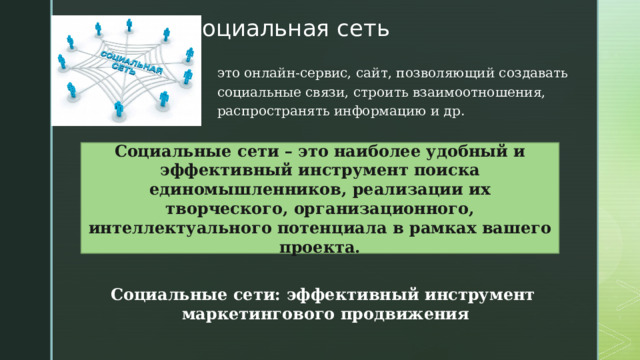 Социальная сеть это онлайн-сервис, сайт, позволяющий создавать социальные связи, строить взаимоотношения, распространять информацию и др. Социальные сети – это наиболее удобный и эффективный инструмент поиска единомышленников, реализации их творческого, организационного, интеллектуального потенциала в рамках вашего проекта. Социальные сети: эффективный инструмент маркетингового продвижения 