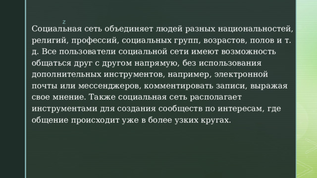 Социальная сеть объединяет людей разных национальностей, религий, профессий, социальных групп, возрастов, полов и т. д. Все пользователи социальной сети имеют возможность общаться друг с другом напрямую, без использования дополнительных инструментов, например, электронной почты или мессенджеров, комментировать записи, выражая свое мнение. Также социальная сеть располагает инструментами для создания сообществ по интересам, где общение происходит уже в более узких кругах. 