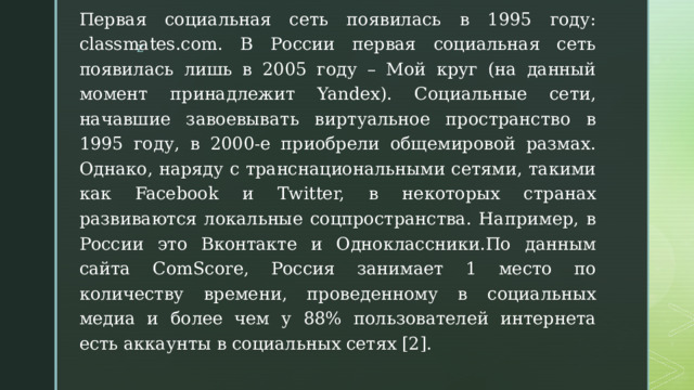 Первая социальная сеть появилась в 1995 году: classmates.com. В России первая социальная сеть появилась лишь в 2005 году – Мой круг (на данный момент принадлежит Yandex). Социальные сети, начавшие завоевывать виртуальное пространство в 1995 году, в 2000-е приобрели общемировой размах. Однако, наряду с транснациональными сетями, такими как Facebook и Twitter, в некоторых странах развиваются локальные соцпространства. Например, в России это Вконтакте и Одноклассники.По данным сайта ComScore, Россия занимает 1 место по количеству времени, проведенному в социальных медиа и более чем у 88% пользователей интернета есть аккаунты в социальных сетях [2]. 