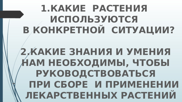 1.Какие растения используются  в конкретной ситуации?  2.Какие знания и умения нам необходимы, чтобы руководствоваться  при сборе и применении лекарственных растений 