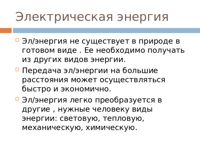 Электрическая энергия Эл/энергия не существует в природе в готовом виде . Ее необходимо получать из других видов энергии. Передача эл/энергии на большие расстояния может осуществляться быстро и экономично. Эл/энергия легко преобразуется в другие , нужные человеку виды энергии: световую, тепловую, механическую, химическую. 