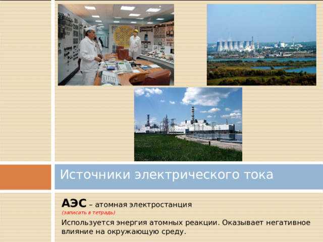 Источники электрического тока   АЭС – атомная электростанция (записать в тетрадь) Используется энергия атомных реакции. Оказывает негативное влияние на окружающую среду. 