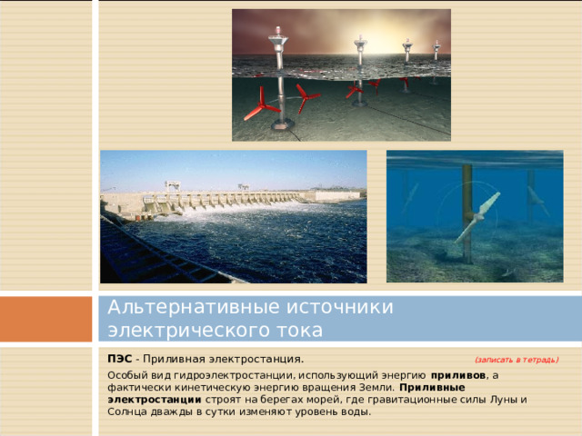 Альтернативные источники электрического тока ПЭС - Приливная электростанция. (записать в тетрадь) Особый вид гидроэлектростанции, использующий энергию приливов , а фактически кинетическую энергию вращения Земли.  Приливные электростанции строят на берегах морей, где гравитационные силы Луны и Солнца дважды в сутки изменяют уровень воды. 