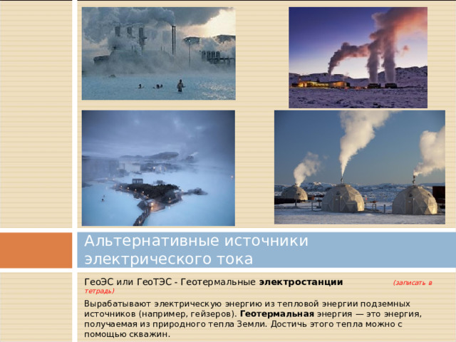 Альтернативные источники электрического тока ГеоЭС или ГеоТЭС - Геотермальные электростанции   (записать в тетрадь) Вырабатывают электрическую энергию из тепловой энергии подземных источников (например, гейзеров).  Геотермальная  энергия — это энергия, получаемая из природного тепла Земли. Достичь этого тепла можно с помощью скважин. 