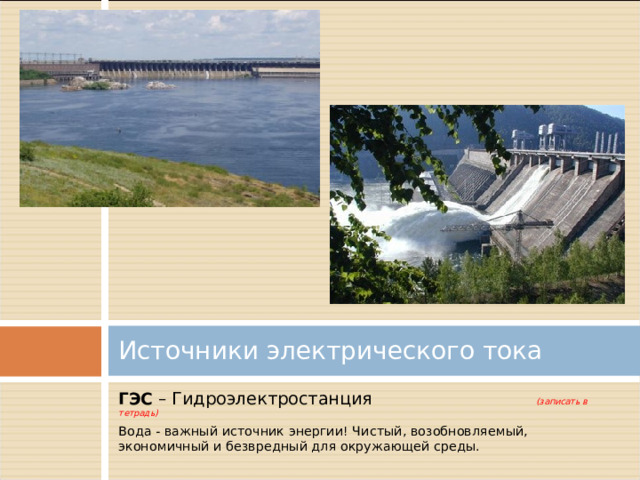  Источники электрического тока   ГЭС – Гидроэлектростанция (записать в тетрадь) Вода - важный источник энергии! Чистый, возобновляемый, экономичный и безвредный для окружающей среды. 