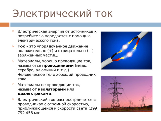 Электрический ток Электрическая энергия от источников к потребителю передается с помощью электрического тока. Ток – это упорядоченное движение положительно (+) и отрицательно ( - ) заряженных частиц. Материалы, хорошо проводящие ток, называются проводниками (медь, серебро, алюминий и.т.д.). Человеческое тело хороший проводник тока. Материалы не проводящие ток, называют изоляторами или диэлектриками . Электрический ток распространяется в проводниках с огромной скоростью, приближающейся к скорости света (299 792 458 м/с  