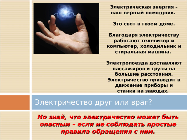 Электрическая энергия – наш верный помощник.  Это свет в твоем доме.  Благодаря электричеству работают телевизор и компьютер, холодильник и стиральная машина.  Электропоезда доставляют пассажиров и грузы на большие расстояния. Электричество приводит в движение приборы и станки на заводах. Электричество друг или враг? Но знай, что электричество может быть опасным – если не соблюдать простые правила обращения с ним. 