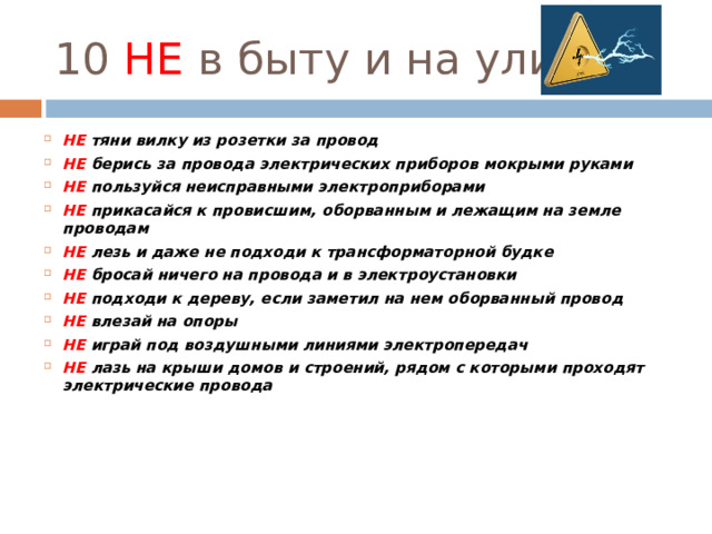 10 НЕ в быту и на улице НЕ тяни вилку из розетки за провод НЕ берись за провода электрических приборов мокрыми руками НЕ пользуйся неисправными электроприборами НЕ прикасайся к провисшим, оборванным и лежащим на земле проводам НЕ лезь и даже не подходи к трансформаторной будке НЕ бросай ничего на провода и в электроустановки НЕ подходи к дереву, если заметил на нем оборванный провод НЕ влезай на опоры НЕ играй под воздушными линиями электропередач НЕ лазь на крыши домов и строений, рядом с которыми проходят электрические провода       